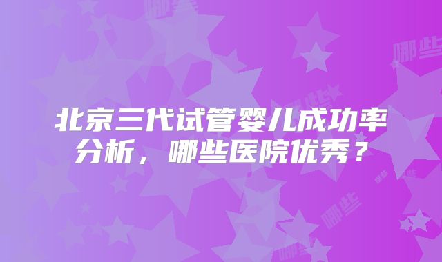 北京三代试管婴儿成功率分析，哪些医院优秀？