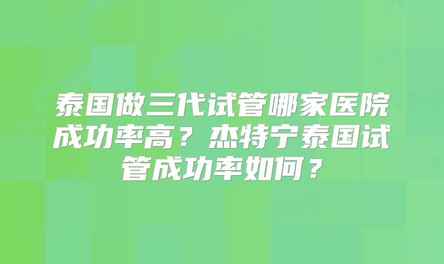 泰国做三代试管哪家医院成功率高？杰特宁泰国试管成功率如何？