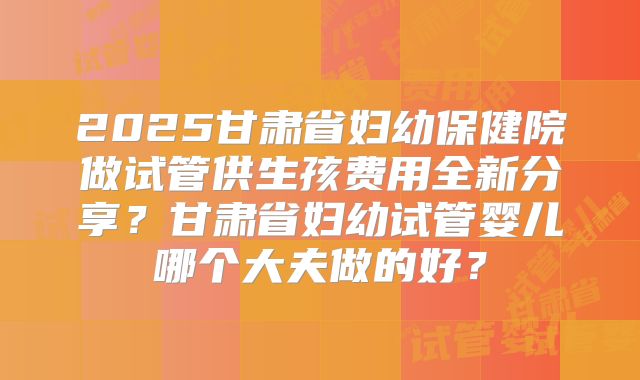 2025甘肃省妇幼保健院做试管供生孩费用全新分享?甘肃省妇幼试管婴儿哪个大夫做的好?