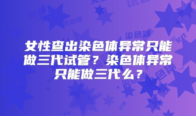 女性查出染色体异常只能做三代试管?染色体异常只能做三代么?