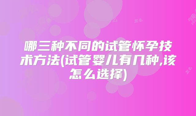 哪三种不同的试管怀孕技术方法(试管婴儿有几种,该怎么选择)