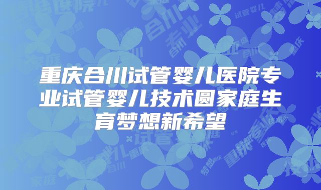 重庆合川试管婴儿医院专业试管婴儿技术圆家庭生育梦想新希望