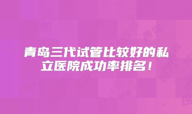 青岛三代试管比较好的私立医院成功率排名！