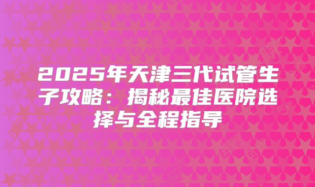 2025年天津三代试管生子攻略：揭秘最佳医院选择与全程指导