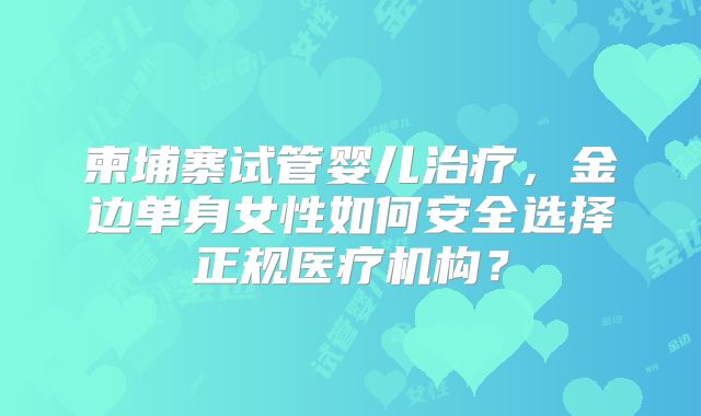 柬埔寨试管婴儿治疗，金边单身女性如何安全选择正规医疗机构？