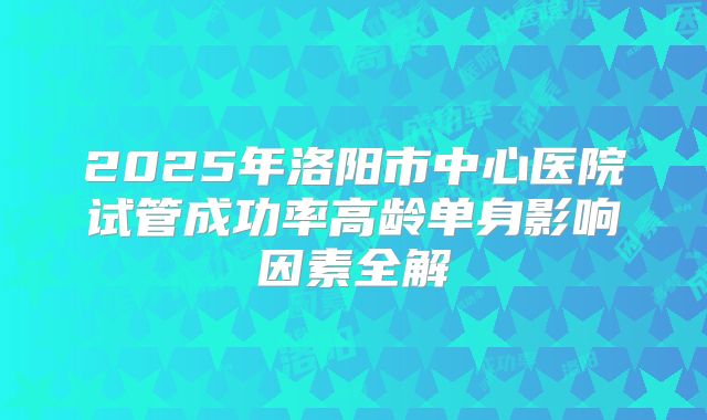 2025年洛阳市中心医院试管成功率高龄单身影响因素全解