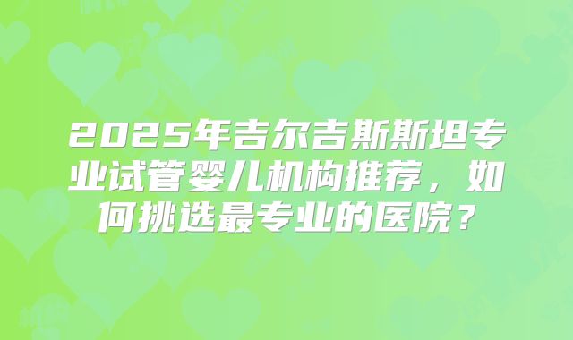 2025年吉尔吉斯斯坦专业试管婴儿机构推荐，如何挑选最专业的医院？