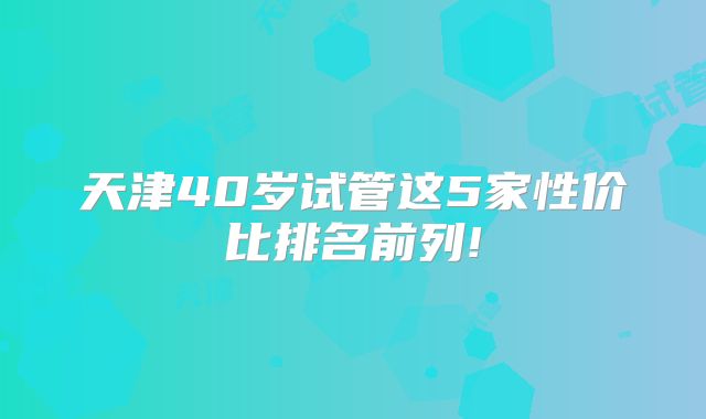 天津40岁试管这5家性价比排名前列!