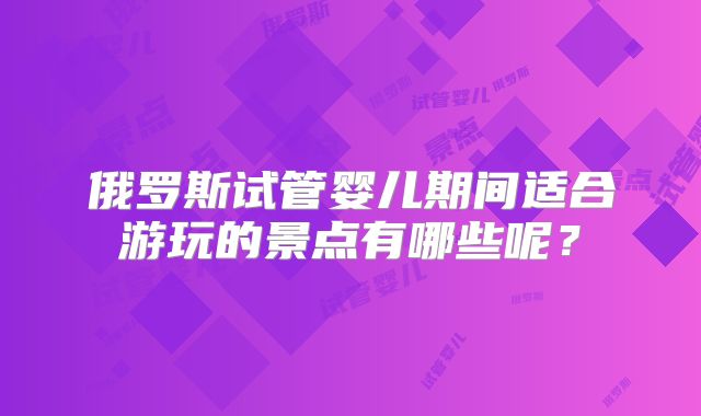 俄罗斯试管婴儿期间适合游玩的景点有哪些呢？