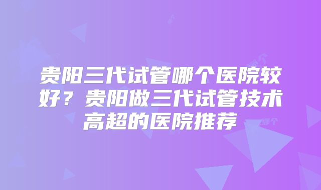 贵阳三代试管哪个医院较好？贵阳做三代试管技术高超的医院推荐