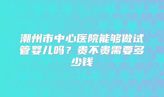 潮州市中心医院能够做试管婴儿吗?贵不贵需要多少钱