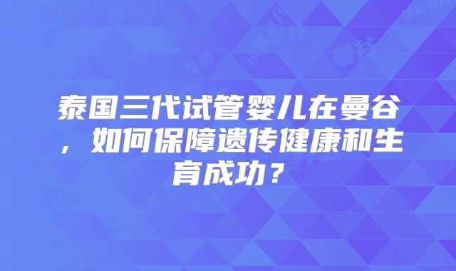 泰国三代试管婴儿在曼谷，如何保障遗传健康和生育成功？