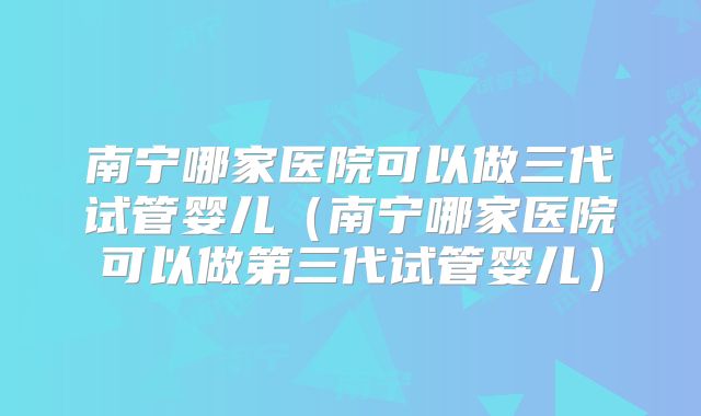 南宁哪家医院可以做三代试管婴儿（南宁哪家医院可以做第三代试管婴儿）
