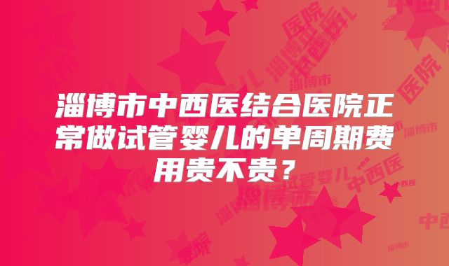 淄博市中西医结合医院正常做试管婴儿的单周期费用贵不贵？