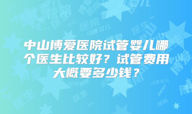 中山博爱医院试管婴儿哪个医生比较好？试管费用大概要多少钱？