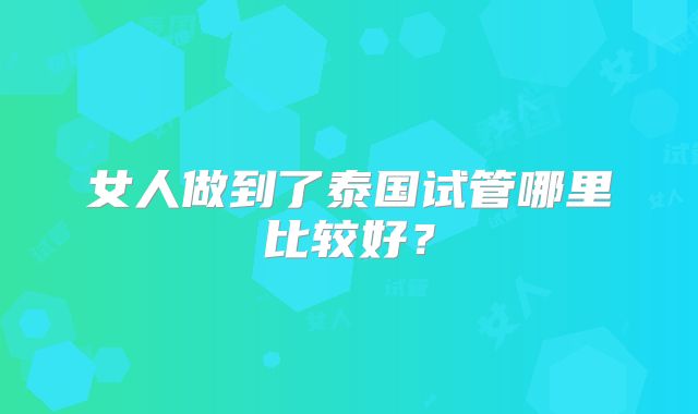 女人做到了泰国试管哪里比较好？