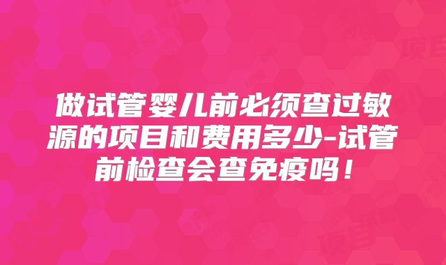 做试管婴儿前必须查过敏源的项目和费用多少-试管前检查会查免疫吗！