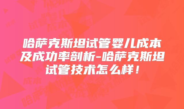 哈萨克斯坦试管婴儿成本及成功率剖析-哈萨克斯坦试管技术怎么样！