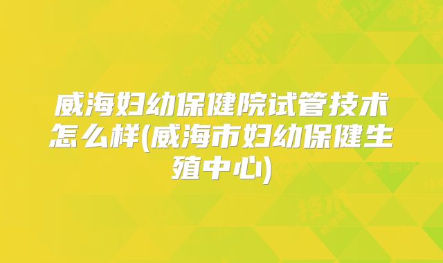 威海妇幼保健院试管技术怎么样(威海市妇幼保健生殖中心)