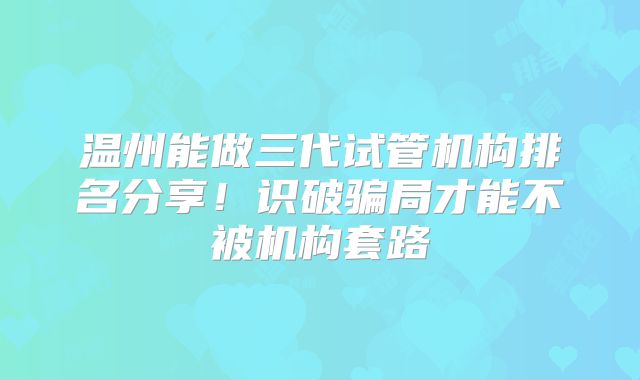 温州能做三代试管机构排名分享！识破骗局才能不被机构套路