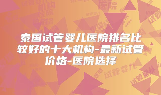 泰国试管婴儿医院排名比较好的十大机构-最新试管价格-医院选择