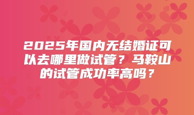 2025年国内无结婚证可以去哪里做试管？马鞍山的试管成功率高吗？