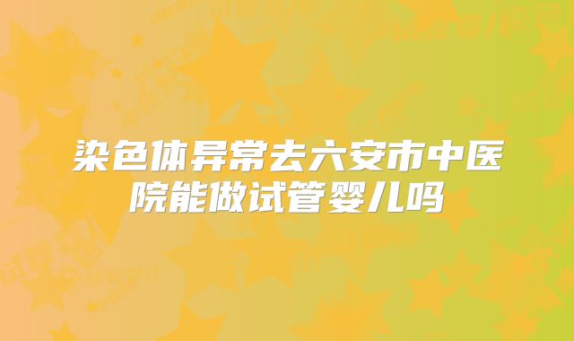 染色体异常去六安市中医院能做试管婴儿吗