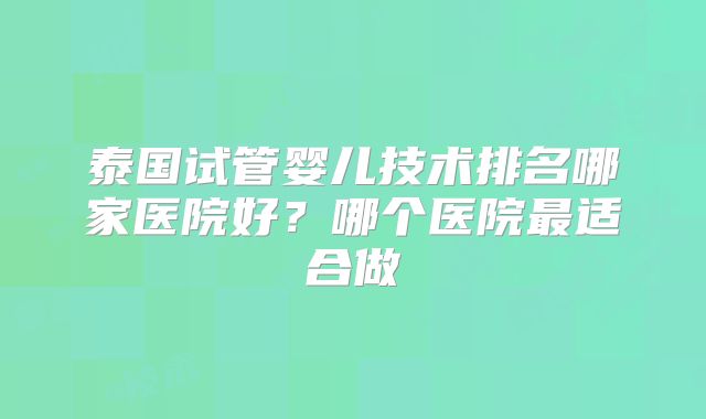 泰国试管婴儿技术排名哪家医院好？哪个医院最适合做