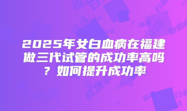 2025年女白血病在福建做三代试管的成功率高吗？如何提升成功率