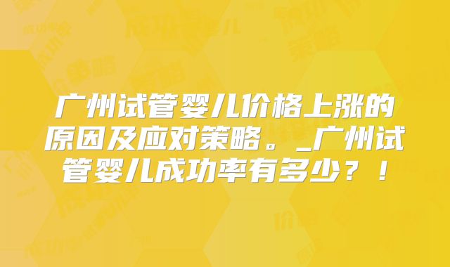 广州试管婴儿价格上涨的原因及应对策略。_广州试管婴儿成功率有多少？！