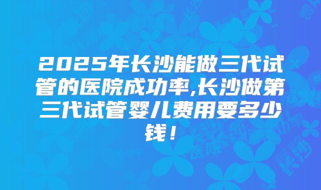 2025年长沙能做三代试管的医院成功率,长沙做第三代试管婴儿费用要多少钱！