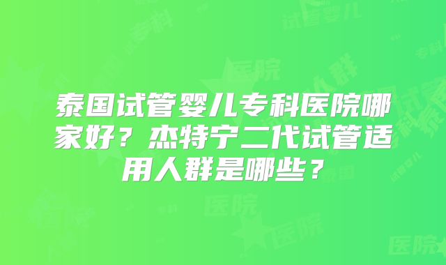 泰国试管婴儿专科医院哪家好？杰特宁二代试管适用人群是哪些？