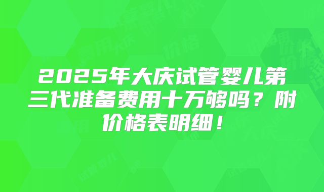 2025年大庆试管婴儿第三代准备费用十万够吗？附价格表明细！