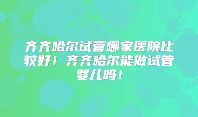 齐齐哈尔试管哪家医院比较好！齐齐哈尔能做试管婴儿吗！
