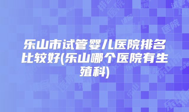 乐山市试管婴儿医院排名比较好(乐山哪个医院有生殖科)