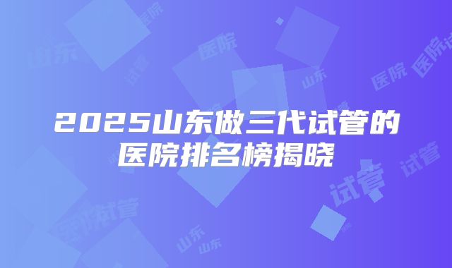 2025山东做三代试管的医院排名榜揭晓