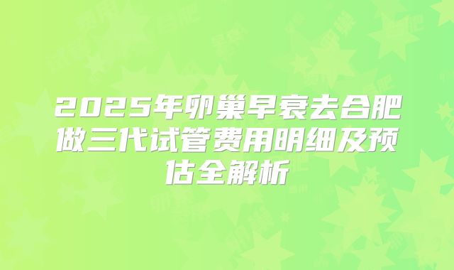 2025年卵巢早衰去合肥做三代试管费用明细及预估全解析