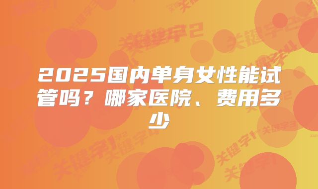 2025国内单身女性能试管吗？哪家医院、费用多少