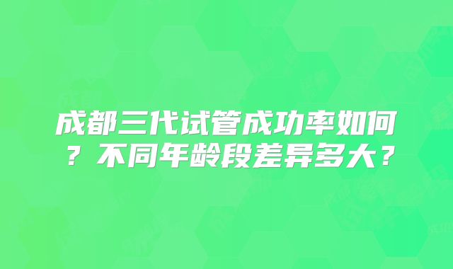 成都三代试管成功率如何？不同年龄段差异多大？