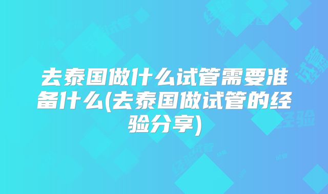 去泰国做什么试管需要准备什么(去泰国做试管的经验分享)