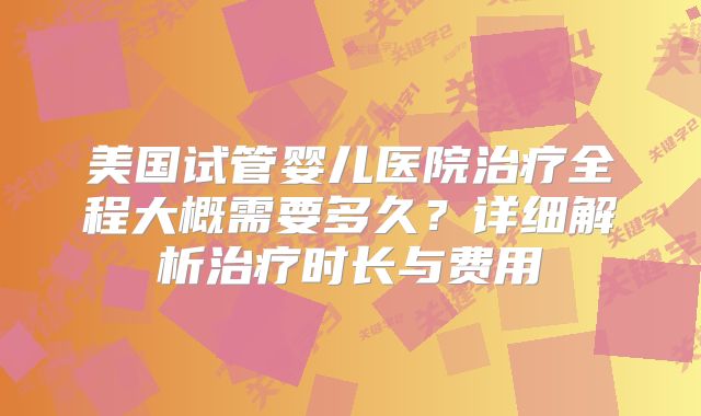 美国试管婴儿医院治疗全程大概需要多久?详细解析治疗时长与费用