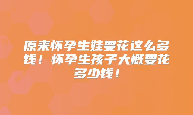 原来怀孕生娃要花这么多钱！怀孕生孩子大概要花多少钱！