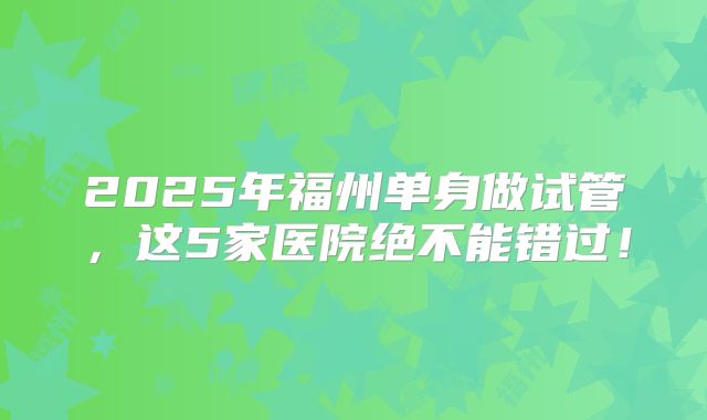 2025年福州单身做试管，这5家医院绝不能错过！