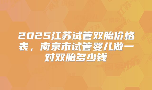 2025江苏试管双胎价格表，南京市试管婴儿做一对双胎多少钱