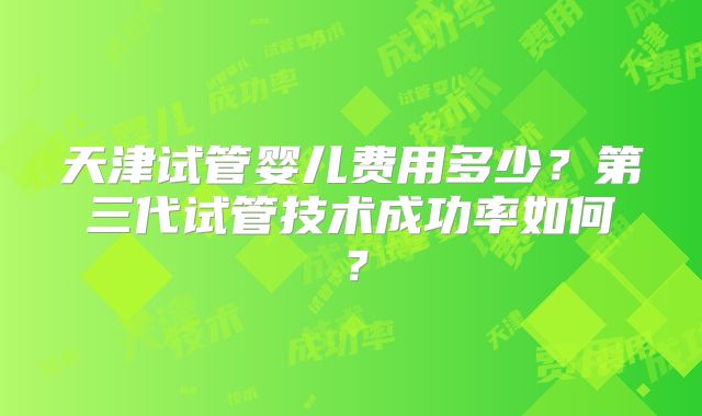 天津试管婴儿费用多少？第三代试管技术成功率如何？