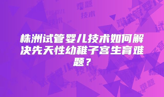 株洲试管婴儿技术如何解决先天性幼稚子宫生育难题？