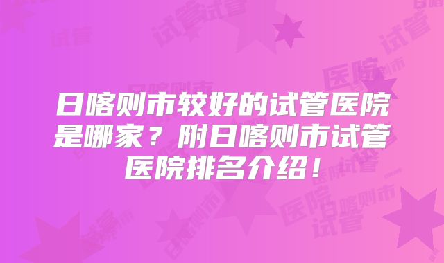 日喀则市较好的试管医院是哪家?附日喀则市试管医院排名介绍!