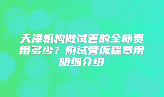 天津机构做试管的全部费用多少？附试管流程费用明细介绍