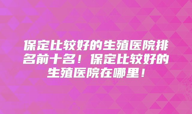 保定比较好的生殖医院排名前十名!保定比较好的生殖医院在哪里!