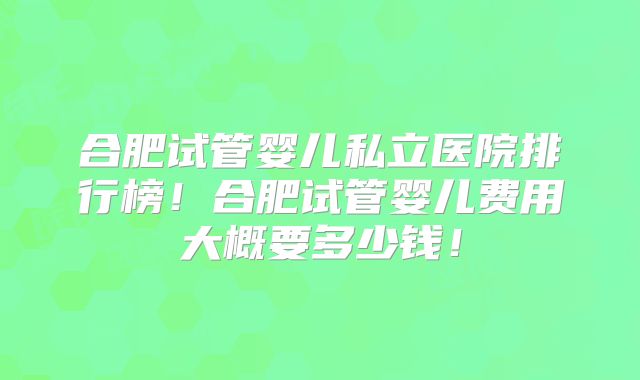 合肥试管婴儿私立医院排行榜!合肥试管婴儿费用大概要多少钱!